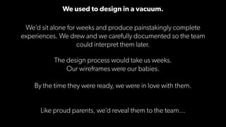 We used to design in a vacuum.
We’d sit alone for weeks and produce painstakingly complete
experiences. We drew and we car...