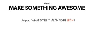 MAKE SOMETHING AWESOME
how to
but first… WHAT DOES IT MEAN TO BE LEAN?
 