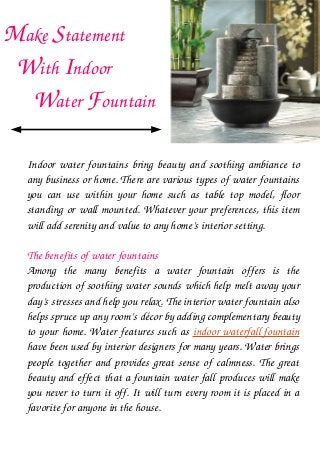 Make Statement         
   With Indoor            
       Water Fountain 
Indoor water fountains bring beauty and soothing ambiance to 
any business or home. There are various types of water fountains 
you  can  use  within  your  home  such  as  table  top  model,  floor 
standing or wall mounted. Whatever your preferences, this item 
will add serenity and value to any home’s interior setting.
The benefits of water fountains
Among  the  many  benefits  a  water  fountain  offers  is  the 
production of soothing water sounds which help melt away your 
day’s stresses and help you relax. The interior water fountain also 
helps spruce up any room’s décor by adding complementary beauty 
to your home. Water features such as indoor waterfall fountain 
have been used by interior designers for many years. Water brings 
people together and provides great sense of calmness. The great 
beauty and effect that a fountain water fall produces will make 
you never to turn it off. It will turn every room it is placed in a 
favorite for anyone in the house.
 