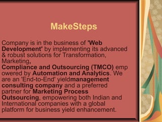 MakeSteps
Company is in the business of 'Web
Development' by implementing its advanced
& robust solutions for Transformation,
Marketing,
Compliance and Outsourcing (TMCO) emp
owered by Automation and Analytics. We
are an 'End-to-End' yieldmanagement
consulting company and a preferred
partner for Marketing Process
Outsourcing, empowering both Indian and
International companies with a global
platform for business yield enhancement.

 