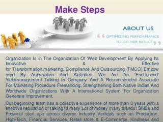 Make Steps

Organization Is In The Organization Of 'Web Development' By Applying Its
Innovative
&
Effective
for Transformation,marketing, Compliance And Outsourcing (TMCO) Empow
ered By Automation And Statistics. We Are An 'End-to-end'
Yieldmanagement Talking to Company And A Recommended Associate
For Marketing Procedure Freelancing, Strengthening Both Native indian And
Worldwide Organizations With A International System For Organization
Generate Improvement.
Our beginning team has a collective experience of more than 3 years with a
effective reputation of talking to many Lot of money many brands; SMBs and
Powerful start ups across diverce Industry Verticals such as Production,
High-Tech, Financial Services, Retail store & E-Commerce, Kindness and

 