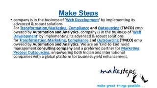 Make Steps
• company is in the business of 'Web Development' by implementing its
advanced & robust solutions
For Transformation,Marketing, Compliance and Outsourcing (TMCO) emp
owered by Automation and Analytics. company is in the business of 'Web
Development' by implementing its advanced & robust solutions
for Transformation,Marketing, Compliance and Outsourcing (TMCO) emp
owered by Automation and Analytics. We are an 'End-to-End' yield
management consulting company and a preferred partner for Marketing
Process Outsourcing, empowering both Indian and International
companies with a global platform for business yield enhancement.

 