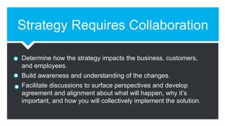 Strategy Requires Collaboration
Determine how the strategy impacts the business, customers,
and employees.
Build awareness and understanding of the changes.
Facilitate discussions to surface perspectives and develop
agreement and alignment about what will happen, why it’s
important, and how you will collectively implement the solution.
 