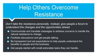 Help Others Overcome
Resistance
Communicate and translate messages to address concerns to handle the
natural resistance to change.
Facilitate discussions and get people talking.
Be transparent and set expectations to help people understand the
benefits to people and the business.
Get people started with small actionable tasks they can handle.
Don’t take the resistance personally. Instead, give people a forum to
understand the changes and the opportunities ahead.
 
