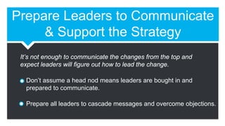 Prepare Leaders to Communicate
& Support the Strategy
Don’t assume a head nod means leaders are bought in and
prepared to communicate.
Prepare all leaders to cascade messages and overcome objections.
It’s not enough to communicate the changes from the top and
expect leaders will figure out how to lead the change.
 