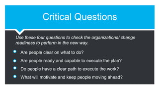 Critical Questions
Are people clear on what to do?
Are people ready and capable to execute the plan?
Do people have a clear path to execute the work?
What will motivate and keep people moving ahead?
Use these four questions to check the organizational change
readiness to perform in the new way.
 