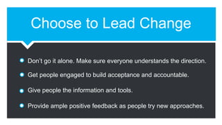 Choose to Lead Change
Don’t go it alone. Make sure everyone understands the direction.
Get people engaged to build acceptance and accountable.
Give people the information and tools.
Provide ample positive feedback as people try new approaches.
 