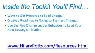 Inside the Toolkit You’ll Find…
www.HilaryPotts.com/Resources.html
• Ways to Get Prepared to Lead Change
• Create a Roadmap to Navigate Business Changes
• Use the Five Change Leader Behaviors to Lead Your
Next Strategic Initiative
 