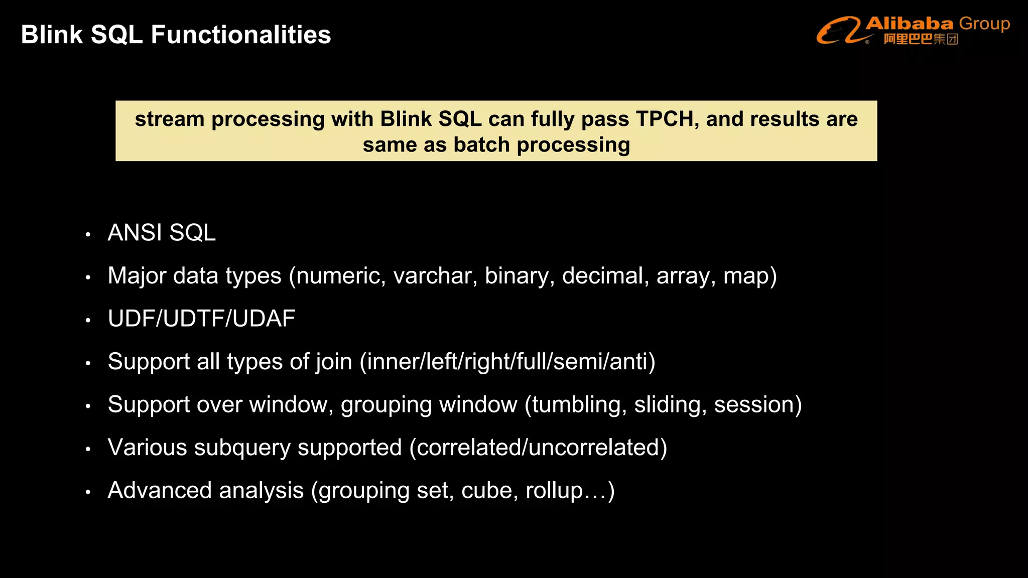 • ANSI SQL
• Major data types (numeric, varchar, binary, decimal, array, map)
• UDF/UDTF/UDAF
• Support all types of join (inner/left/right/full/semi/anti)
• Support over window, grouping window (tumbling, sliding, session)
• Various subquery supported (correlated/uncorrelated)
• Advanced analysis (grouping set, cube, rollup…)
stream processing with Blink SQL can fully pass TPCH, and results are
same as batch processing
Blink SQL Functionalities
 