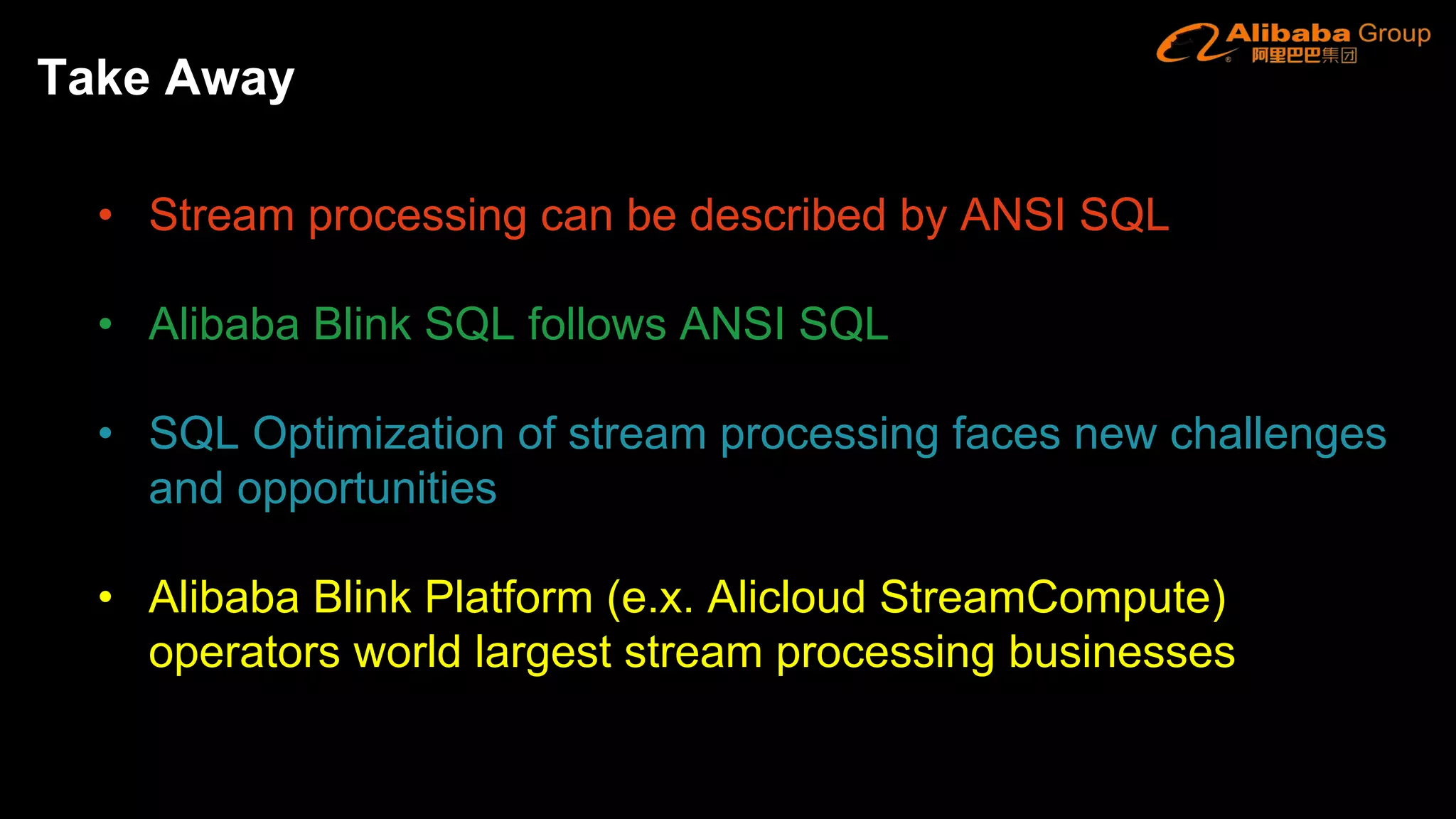 • Stream processing can be described by ANSI SQL
• Alibaba Blink SQL follows ANSI SQL
• SQL Optimization of stream processing faces new challenges
and opportunities
• Alibaba Blink Platform (e.x. Alicloud StreamCompute)
operators world largest stream processing businesses
Take Away
 
