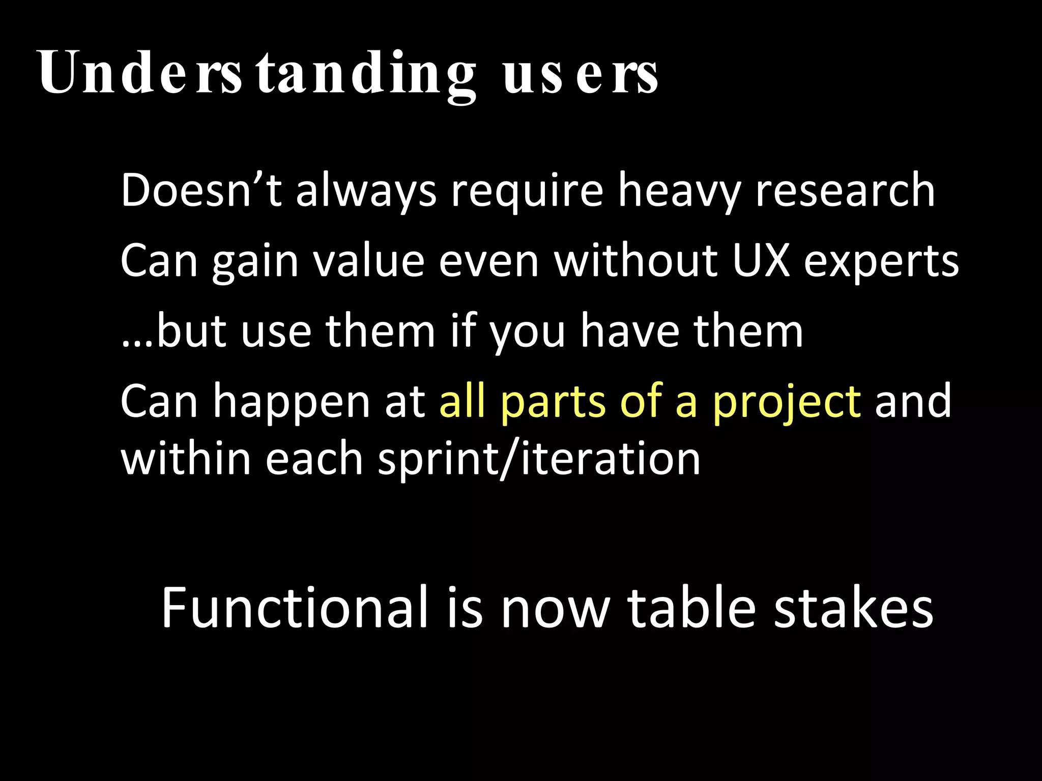 Understanding   users Doesn’t always require heavy research Can gain value even without UX experts … but use them if you have them Can happen at  all parts of a project  and within each sprint/iteration Functional is now table stakes 