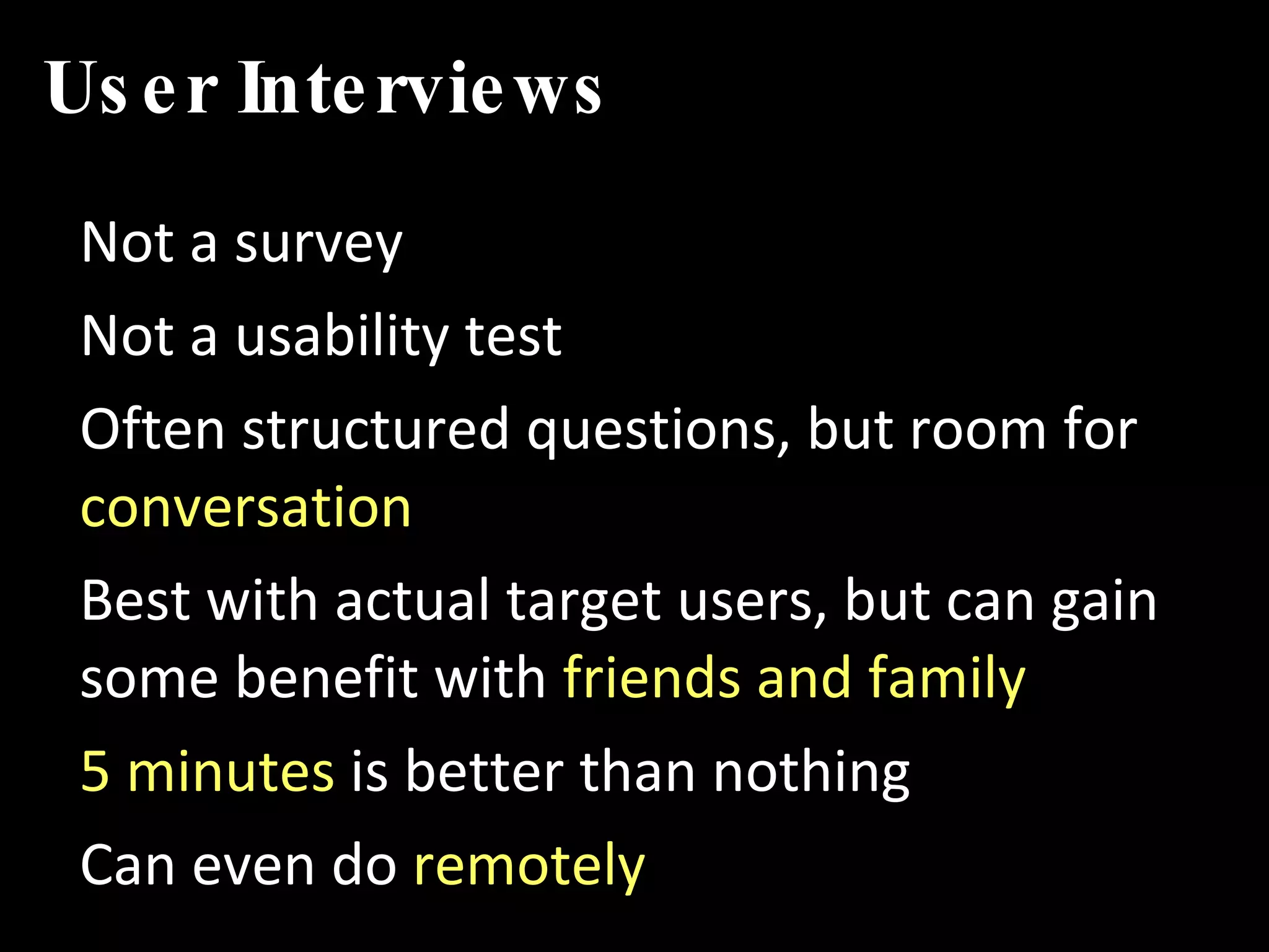 User Interviews Not a survey Not a usability test Often structured questions, but room for  conversation Best with actual target users, but can gain some benefit with  friends and family 5 minutes  is better than nothing Can even do  remotely 
