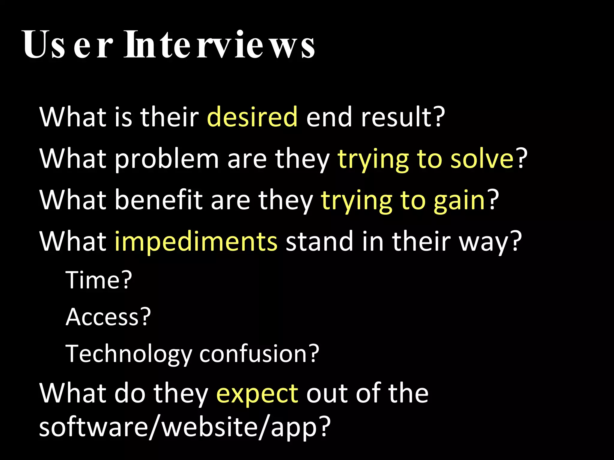 User Interviews What is their  desired  end result? What problem are they  trying to solve ? What benefit are they  trying to gain ? What  impediments  stand in their way? Time? Access? Technology confusion? What do they  expect  out of the software/website/app? 