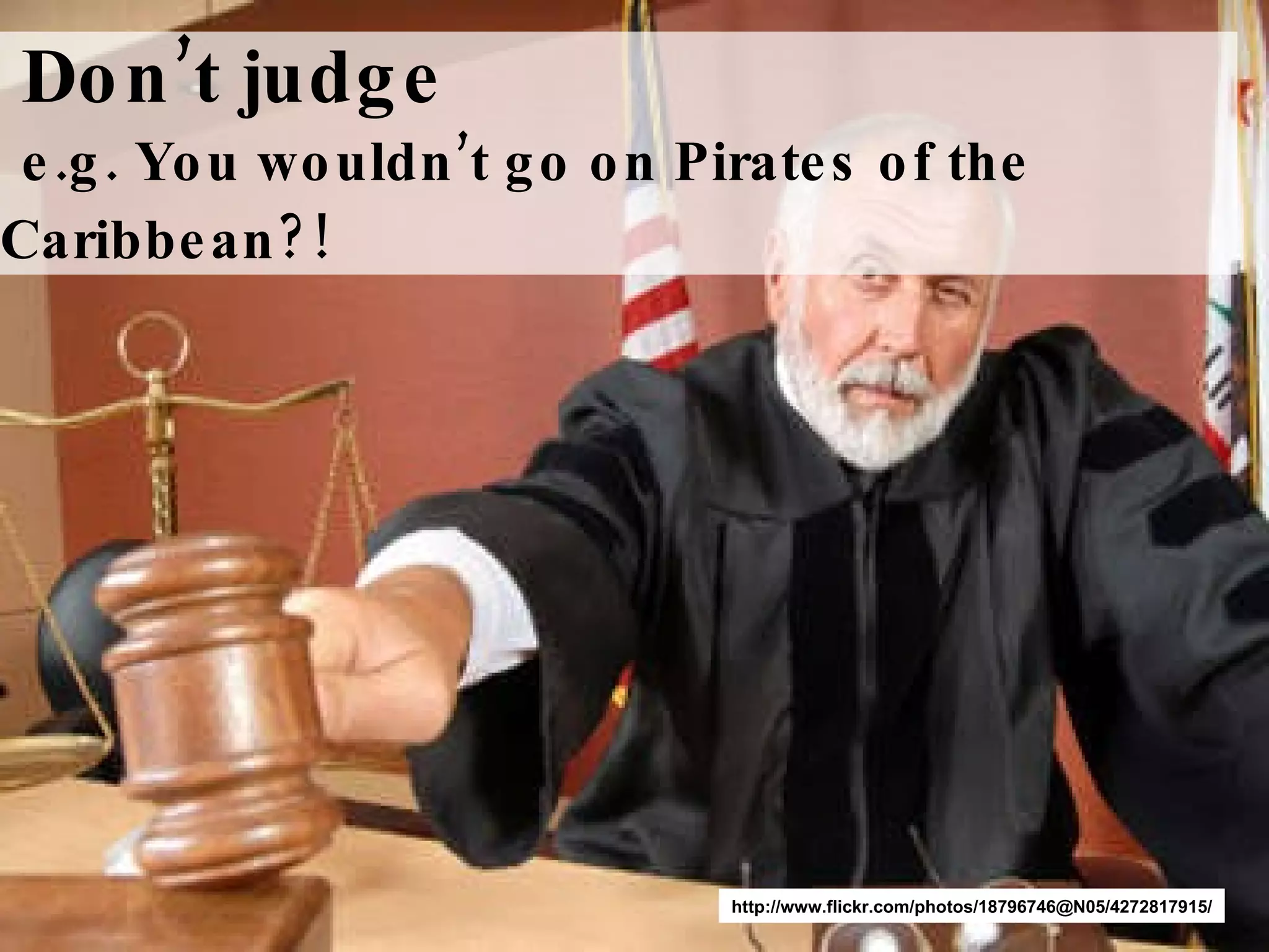 Don’t   judge   e.g. You wouldn’t go on Pirates of the Caribbean?!   http://www.flickr.com/photos/18796746@N05/4272817915/ 