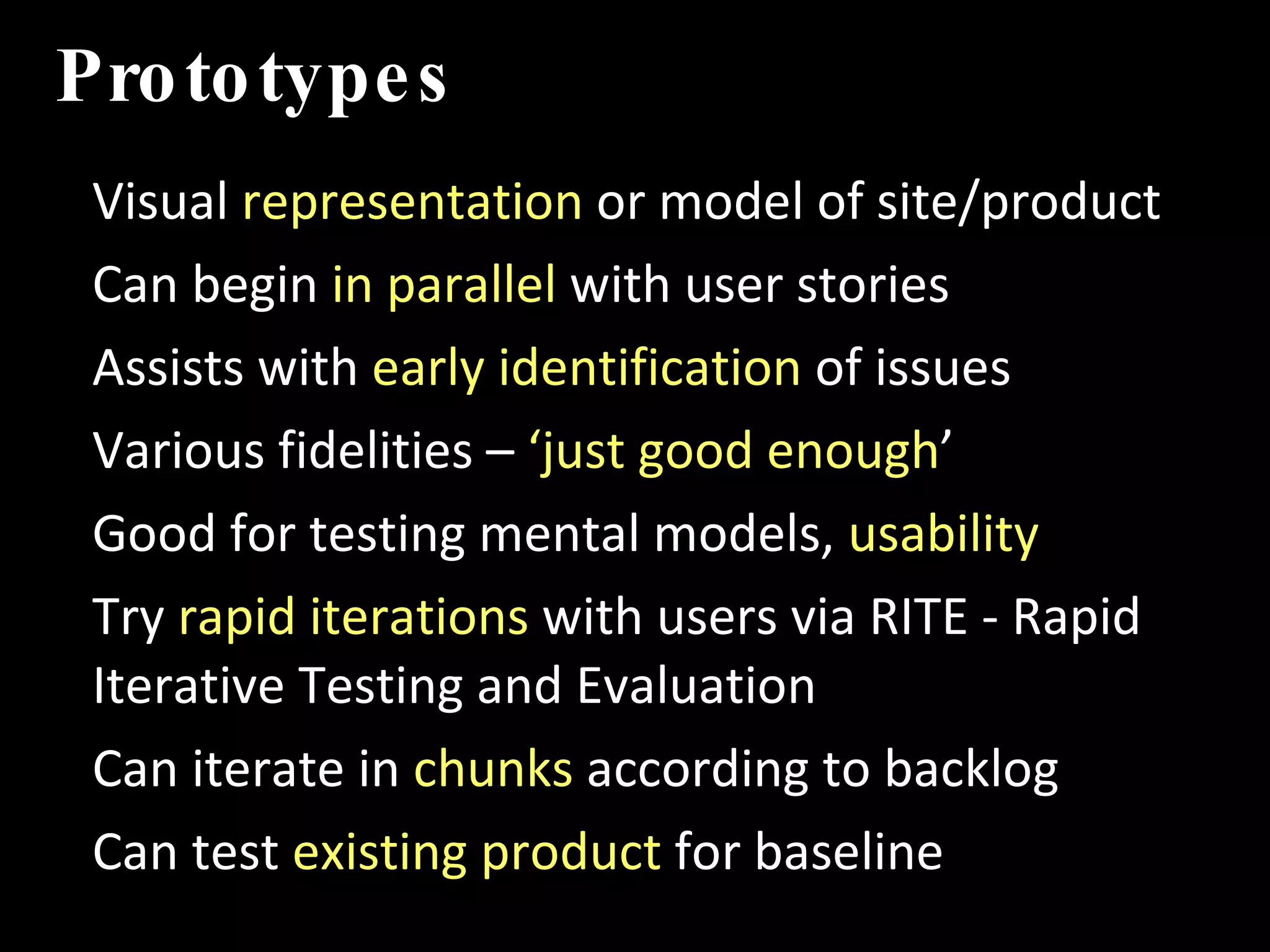 Prototypes Visual  representation  or model of site/product Can begin  in parallel  with user stories  Assists with  early identification  of issues  Various fidelities –  ‘just good enough ’ Good for testing mental models,  usability Try  rapid iterations  with users via RITE - Rapid Iterative Testing and Evaluation Can iterate in  chunks  according to backlog Can test  existing product  for baseline IMT 589D:  IA Summer Institute 