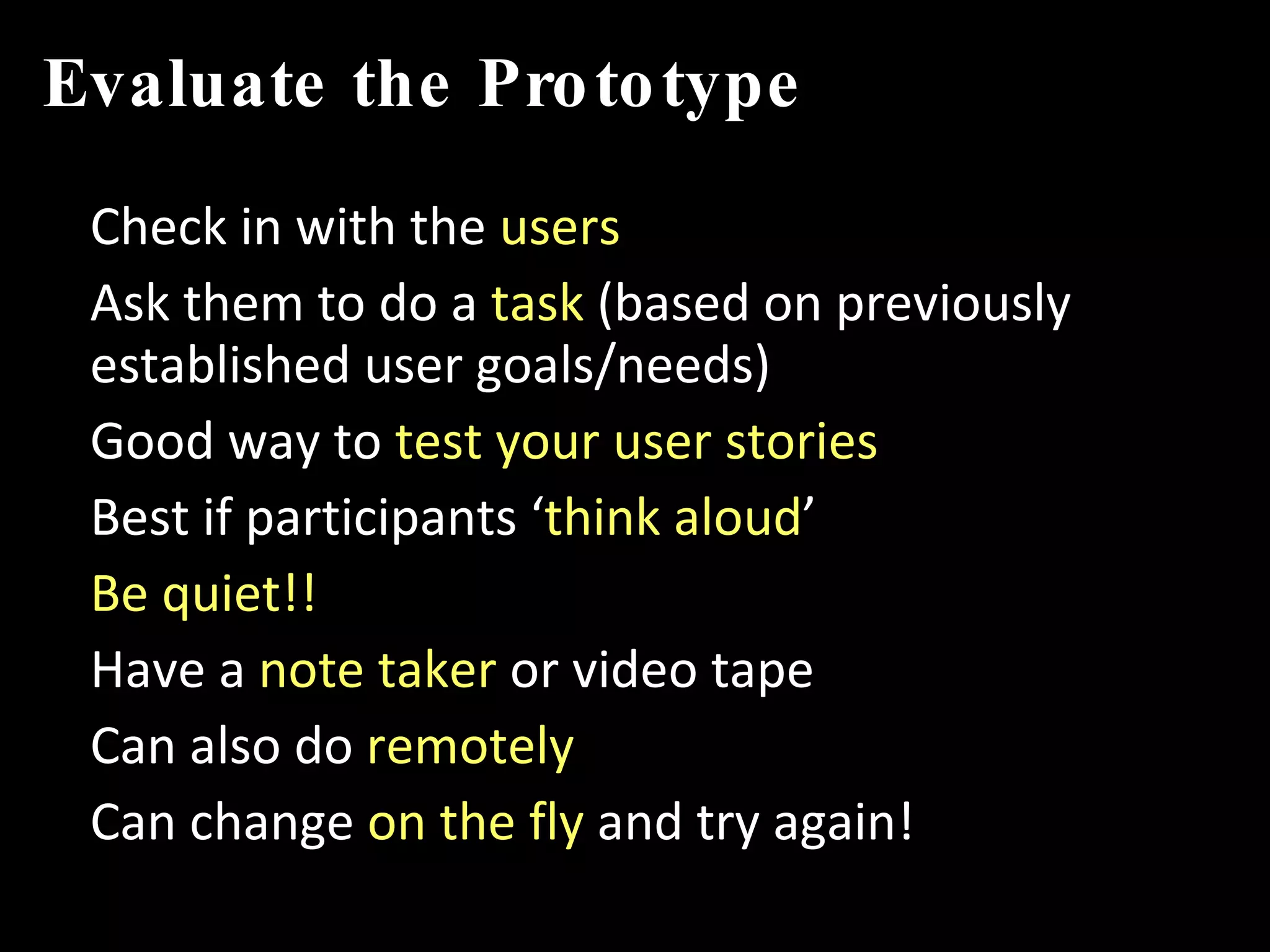 Evaluate the Prototype Check in with the  users Ask them to do a  task  (based on previously established user goals/needs) Good way to  test your user stories Best if participants ‘ think aloud ’ Be quiet!! Have a  note taker  or video tape Can also do  remotely Can change  on the fly  and try again! 