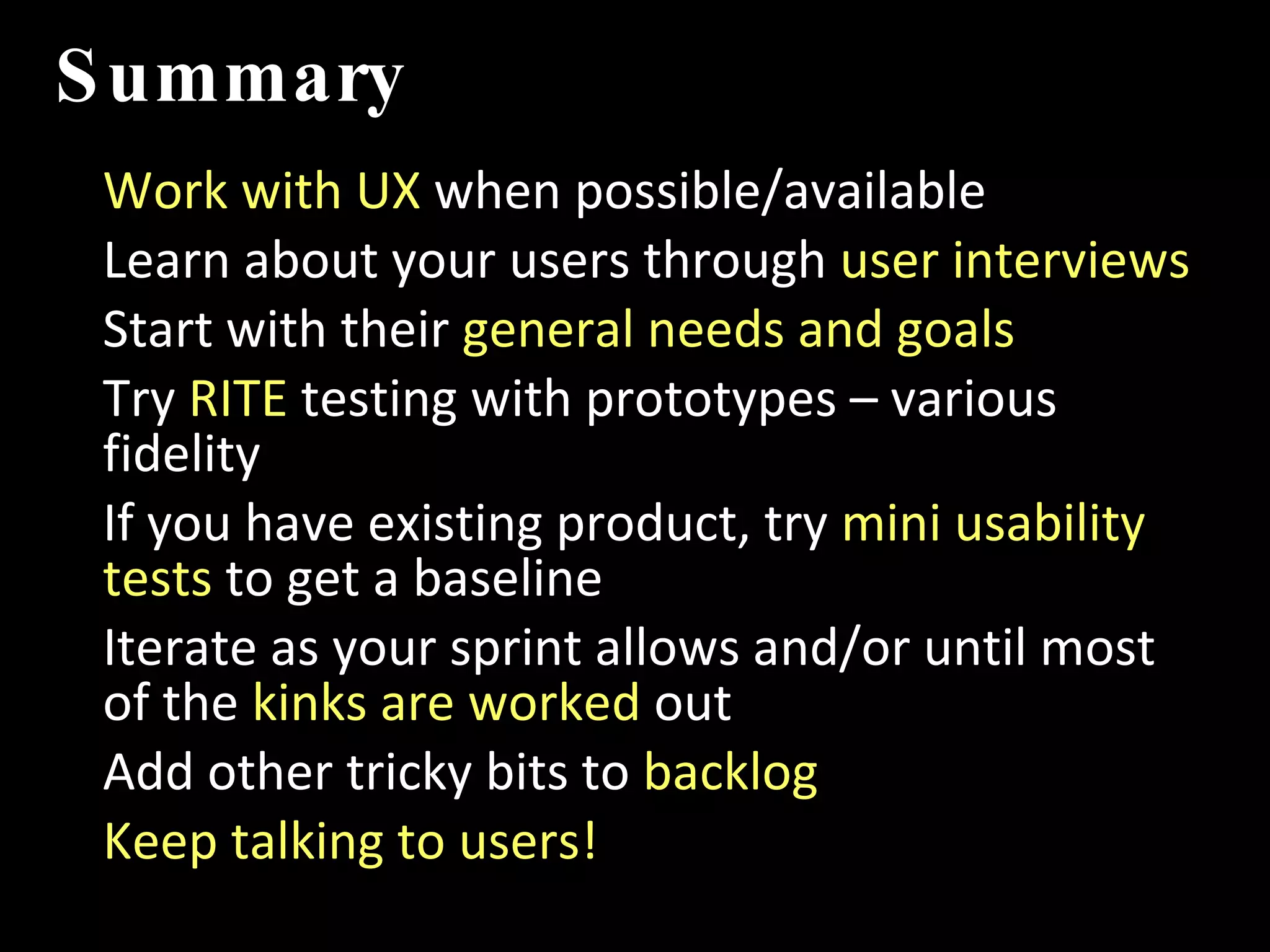 Summary Work with UX  when possible/available Learn about your users through  user interviews Start with their  general needs and goals Try  RITE  testing with prototypes – various fidelity If you have existing product, try  mini usability tests  to get a baseline Iterate as your sprint allows and/or until most of the  kinks are worked  out Add other tricky bits to  backlog Keep talking to users! IMT 589D:  IA Summer Institute 