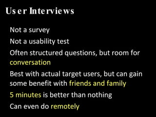 User Interviews Not a survey Not a usability test Often structured questions, but room for  conversation Best with actual target users, but can gain some benefit with  friends and family 5 minutes  is better than nothing Can even do  remotely 