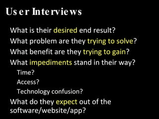 User Interviews What is their  desired  end result? What problem are they  trying to solve ? What benefit are they  trying to gain ? What  impediments  stand in their way? Time? Access? Technology confusion? What do they  expect  out of the software/website/app? 