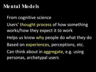 Mental Models From cognitive science Users’  thought process  of how something works/how they expect it to work Helps us know  why  people do what they do Based on  experiences , perceptions, etc. Can think about in  aggregate , e.g. using personas, archetypal users 