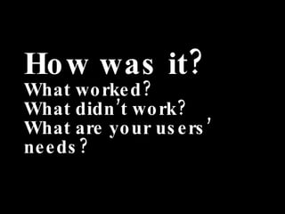 How was it? What worked? What didn’t work? What are your users’ needs? 
