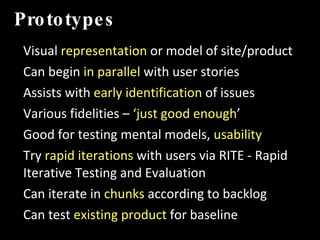 Prototypes Visual  representation  or model of site/product Can begin  in parallel  with user stories  Assists with  early identification  of issues  Various fidelities –  ‘just good enough ’ Good for testing mental models,  usability Try  rapid iterations  with users via RITE - Rapid Iterative Testing and Evaluation Can iterate in  chunks  according to backlog Can test  existing product  for baseline IMT 589D:  IA Summer Institute 
