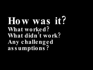 How was it? What worked? What didn’t work? Any challenged assumptions? 
