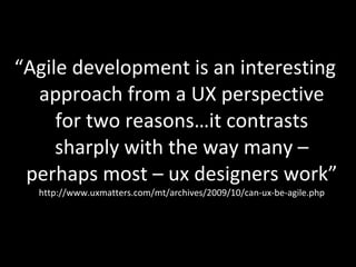 “ Agile development is an interesting approach from a UX perspective for two reasons…it contrasts sharply with the way many – perhaps most – ux designers work”  http://www.uxmatters.com/mt/archives/2009/10/can-ux-be-agile.php 
