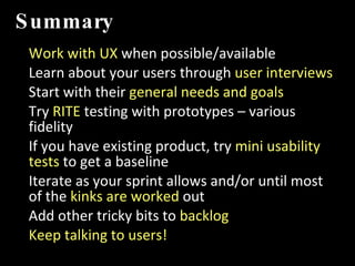 Summary Work with UX  when possible/available Learn about your users through  user interviews Start with their  general needs and goals Try  RITE  testing with prototypes – various fidelity If you have existing product, try  mini usability tests  to get a baseline Iterate as your sprint allows and/or until most of the  kinks are worked  out Add other tricky bits to  backlog Keep talking to users! IMT 589D:  IA Summer Institute 