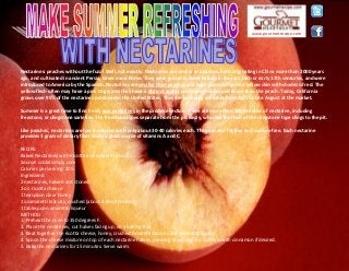 www.gourmetrecipe.com
Nectarines: peaches without the fuzz? Well, not exactly. Nectarines are similar to peaches, both originating in China more than 2000 years
ago, and cultivated in ancient Persia, Greece and Rome. They were grown in Great Britain in the late 16th or early 17th centuries, and were
introduced to America by the Spanish. Nectarines are smaller than peaches and have a smooth golden yellow skin with shades of red. The
yellow flesh often may have a pink tinge, and they have a distinct aroma and more pronounced flavor than the peach. Today, California
grows over 95% of the nectarines produced in the United States. They are generally available from April to late August at the market.
Summer is a great time to find fresh, ripe nectarines in the produce section. There are more than 100 varieties of nectarine, including
freestone, or clingstone varieties. The freestone types separate from the pit easily, whereas the flesh of the clingstone type clings to the pit.
Like peaches, nectarines are low in calories with only about 30-40 calories each. They are also fat free and sodium-free. Each nectarine
provides 1 gram of dietary fiber and is a good source of vitamins A and C.
RECIPE:
Baked Nectarines with Ricotta and Amaretti biscuits
Source: cookitsimply.com
Calories per serving: 205.
Ingredients
2 nectarines, halved and stoned
2 oz. ricotta cheese
1 teaspoon clear honey
1 ozamaretti biscuits, crushed (about 4 small cookies)
1 tablespoon amaretto liqueur
METHOD
1. Preheat the oven to 350 degrees F.
2. Place the nectarines, cut halves facing up, on a baking tray.
3. Beat together the ricotta cheese, honey, crushed Amaretti biscuits and Amaretto liqueur
4. Spoon the cheese mixture on top of each nectarine halves, pressing down slightly. Sprinkle with cinnamon if desired.
5. Bake the nectarines for 15 minutes. Serve warm.
 
