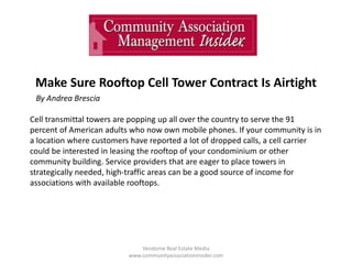 Make Sure Rooftop Cell Tower Contract Is Airtight
Vendome Real Estate Media
www.communityassociationinsider.com
By Andrea Brescia
Cell transmittal towers are popping up all over the country to serve the 91
percent of American adults who now own mobile phones. If your community is in
a location where customers have reported a lot of dropped calls, a cell carrier
could be interested in leasing the rooftop of your condominium or other
community building. Service providers that are eager to place towers in
strategically needed, high-traffic areas can be a good source of income for
associations with available rooftops.
 