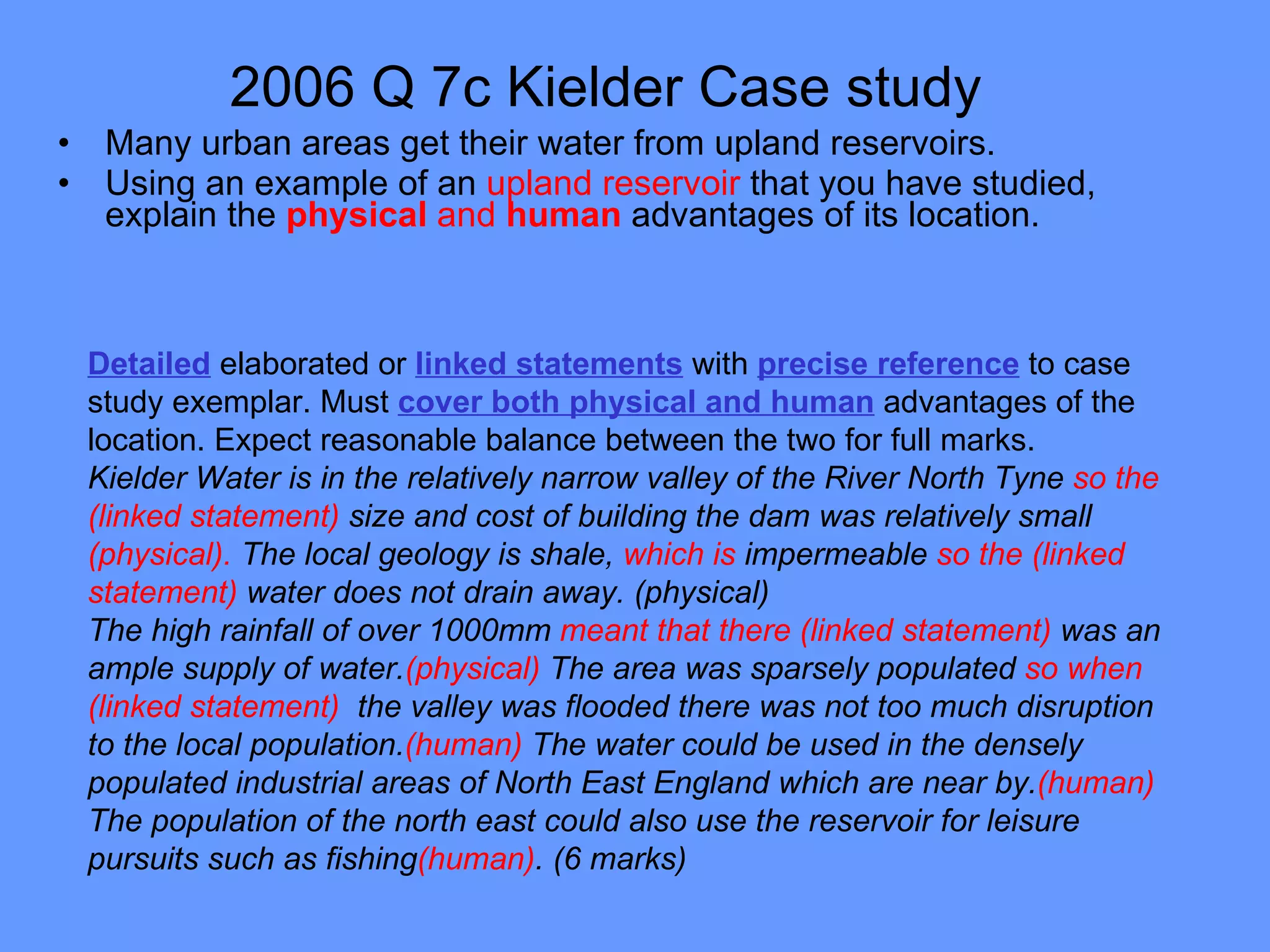 2006 Q 7c Kielder Case study   Many urban areas get their water from upland reservoirs. Using an example of an  upland reservoir  that you have studied, explain the  physical  and  human   advantages of its location. Detailed  elaborated or  linked statements  with  precise reference  to case study exemplar. Must  cover both physical and human  advantages of the location. Expect reasonable balance between the two for full marks. Kielder Water is in the relatively narrow valley of the River North Tyne  so the (linked statement)  size and cost of building the dam was relatively small  (physical).  The local geology is shale,  which is  impermeable  so the (linked statement)  water does not drain away. (physical) The high rainfall of over 1000mm  meant that there (linked statement)  was an ample supply of water. (physical)  The area was sparsely populated  so when (linked statement)  the valley was flooded there was not too much disruption to the local population. (human)  The water could be used in the densely populated industrial areas of North East England which are near by. (human)  The population of the north east could also use the reservoir for leisure pursuits such as fishing (human) . (6 marks) 