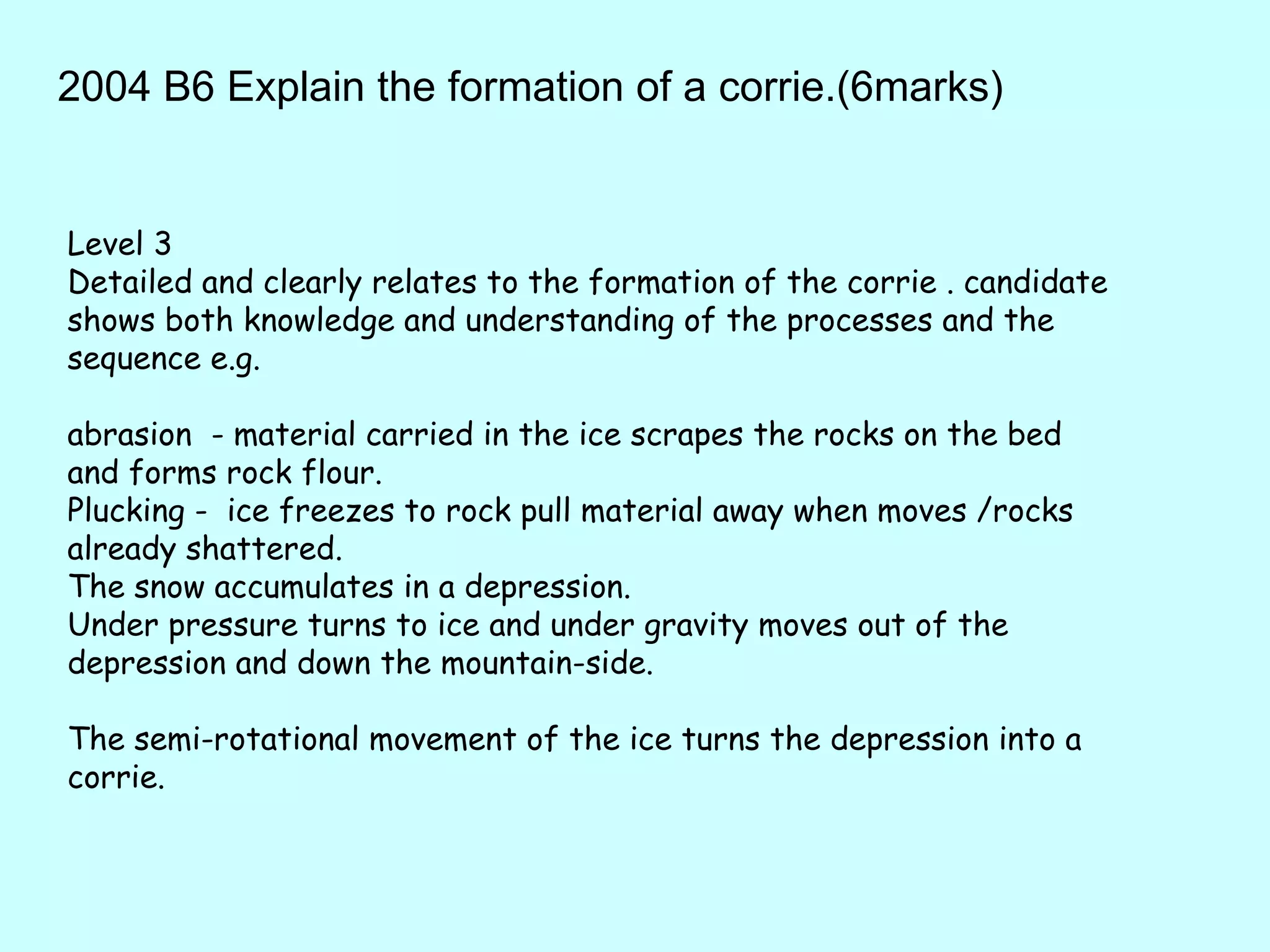 2004 B6 Explain the formation of a corrie.(6marks) Level 3 Detailed and clearly relates to the formation of the corrie . candidate shows both knowledge and understanding of the processes and the sequence e.g.  abrasion  - material carried in the ice scrapes the rocks on the bed and forms rock flour.  Plucking -  ice freezes to rock pull material away when moves /rocks already shattered.  The snow accumulates in a depression.  Under pressure turns to ice and under gravity moves out of the depression and down the mountain-side.  The semi-rotational movement of the ice turns the depression into a corrie.  