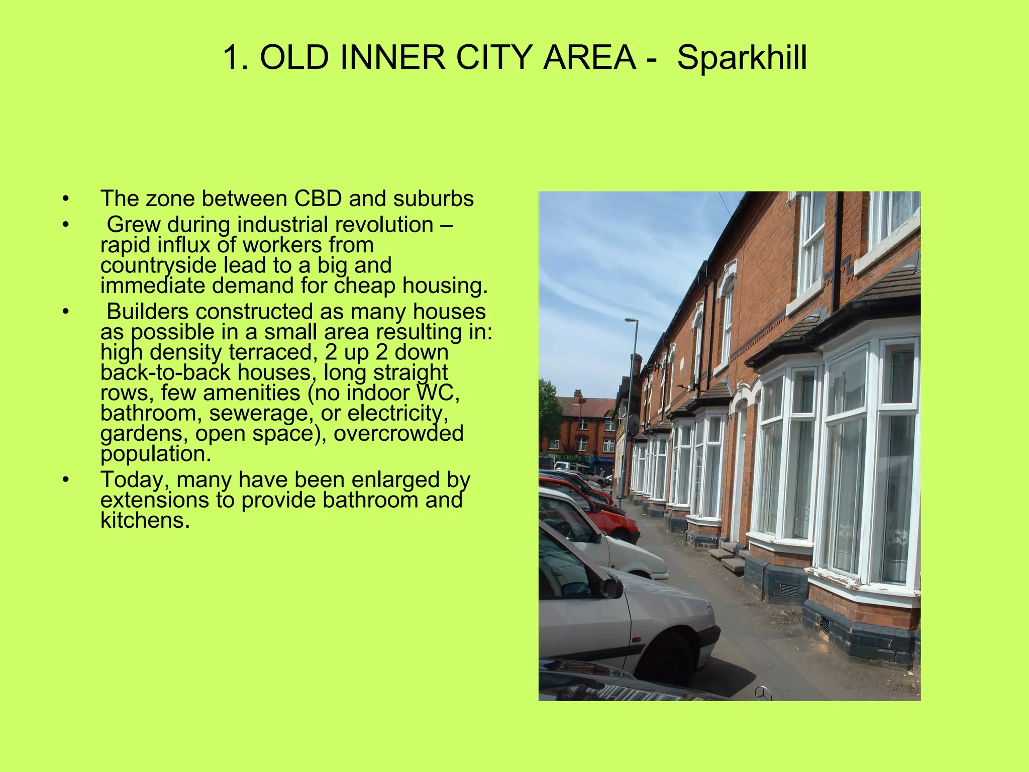1. OLD INNER CITY AREA -  Sparkhill The zone between CBD and suburbs Grew during industrial revolution – rapid influx of workers from countryside lead to a big and immediate demand for cheap housing. Builders constructed as many houses as possible in a small area resulting in: high density terraced, 2 up 2 down back-to-back houses, long straight rows, few amenities (no indoor WC, bathroom, sewerage, or electricity, gardens, open space), overcrowded population. Today, many have been enlarged by extensions to provide bathroom and kitchens. 