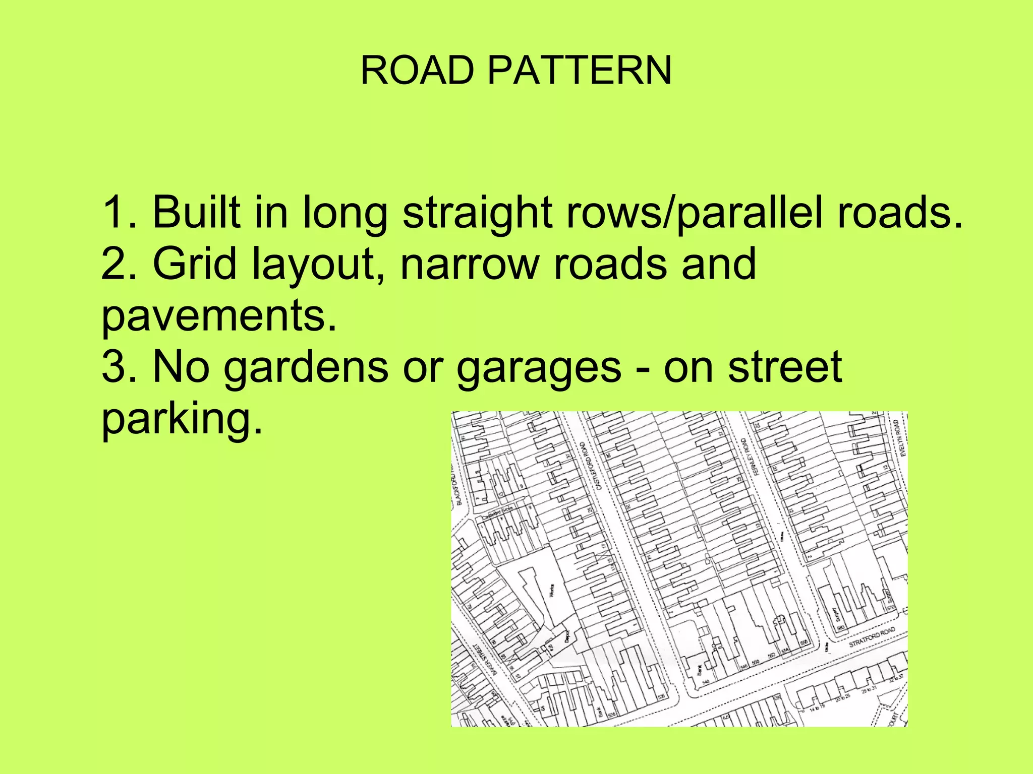 ROAD PATTERN 1. Built in long straight rows/parallel roads. 2. Grid layout, narrow roads and pavements. 3. No gardens or garages - on street parking. 