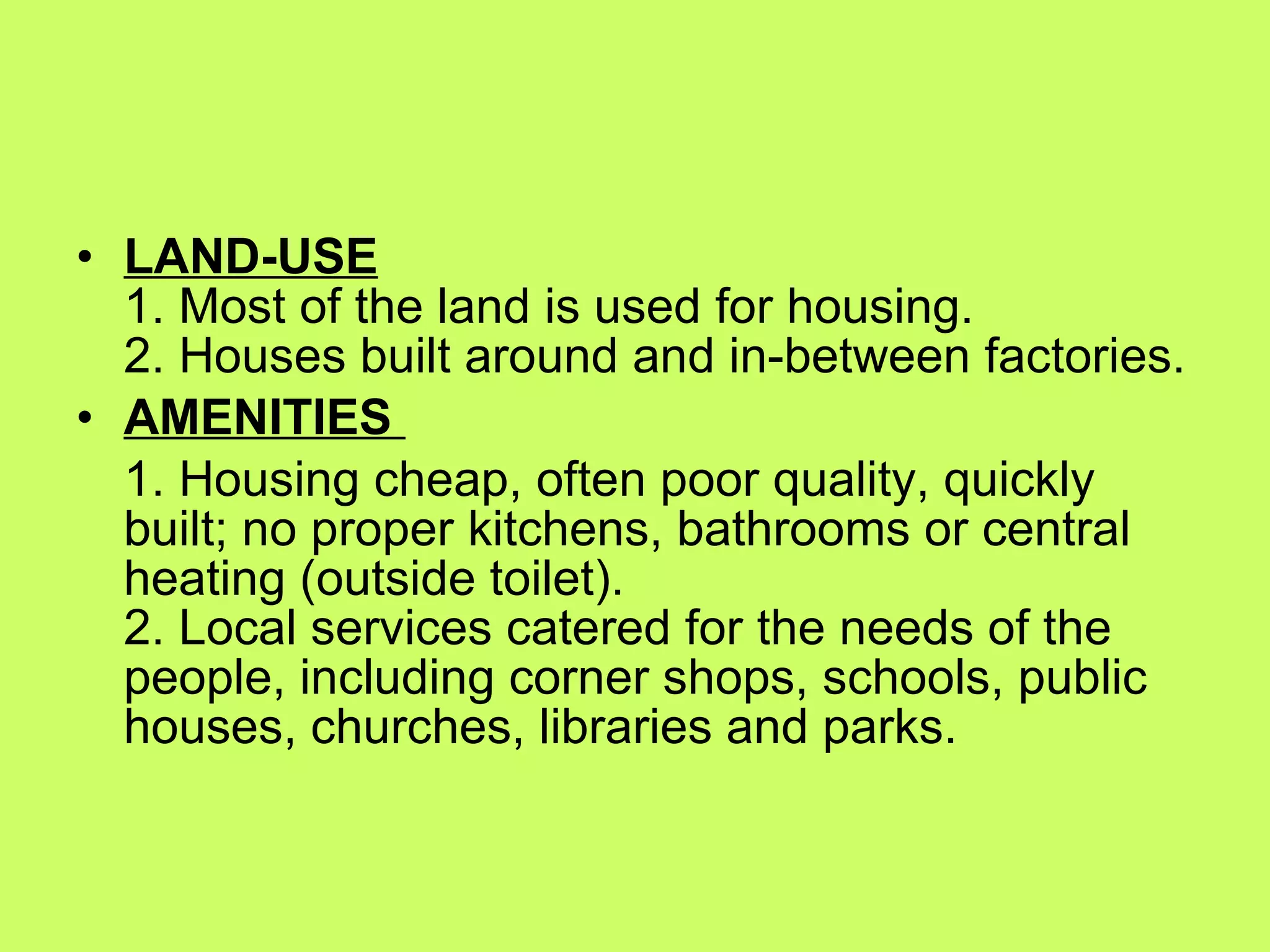 LAND-USE 1. Most of the land is used for housing. 2. Houses built around and in-between factories. AMENITIES  1. Housing cheap, often poor quality, quickly built; no proper kitchens, bathrooms or central heating (outside toilet). 2. Local services catered for the needs of the people, including corner shops, schools, public houses, churches, libraries and parks. 