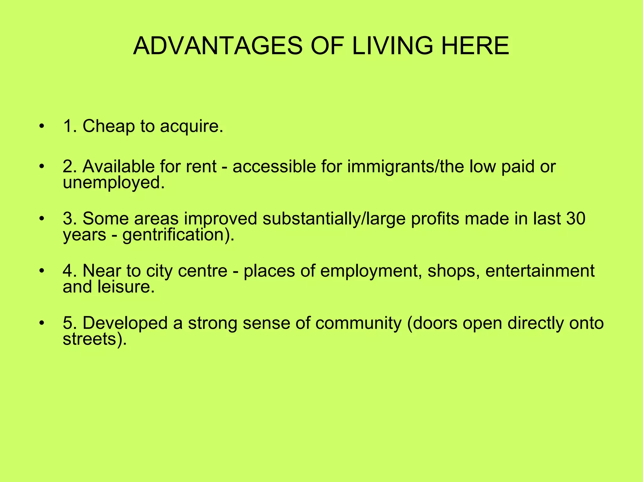 ADVANTAGES OF LIVING HERE 1. Cheap to acquire. 2. Available for rent - accessible for immigrants/the low paid or unemployed. 3. Some areas improved substantially/large profits made in last 30 years - gentrification). 4. Near to city centre - places of employment, shops, entertainment and leisure. 5. Developed a strong sense of community (doors open directly onto streets). 