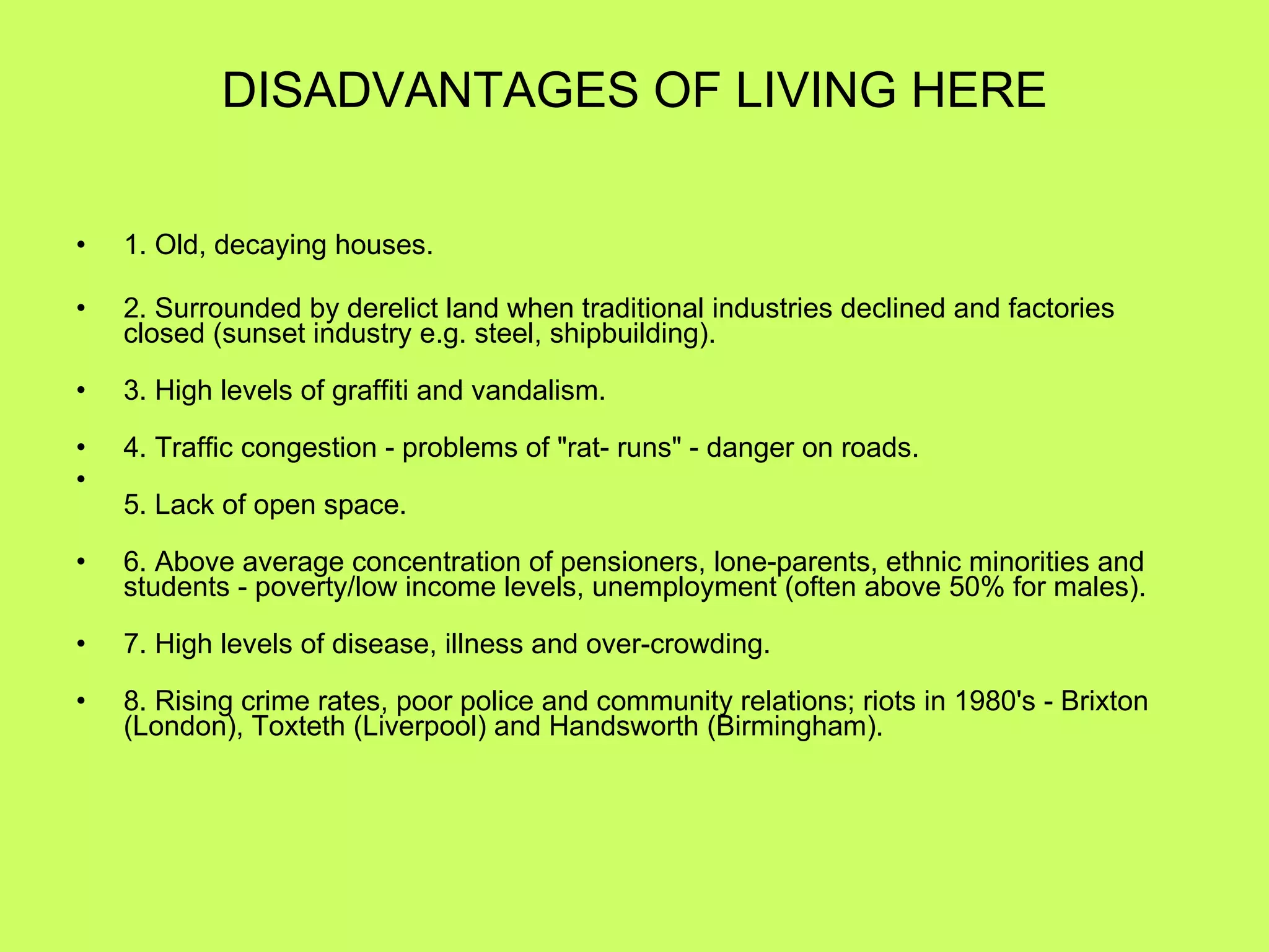 DISADVANTAGES OF LIVING HERE 1. Old, decaying houses. 2. Surrounded by derelict land when traditional industries declined and factories closed (sunset industry e.g. steel, shipbuilding). 3. High levels of graffiti and vandalism. 4. Traffic congestion - problems of "rat- runs" - danger on roads. 5. Lack of open space. 6. Above average concentration of pensioners, lone-parents, ethnic minorities and students - poverty/low income levels, unemployment (often above 50% for males). 7. High levels of disease, illness and over-crowding. 8. Rising crime rates, poor police and community relations; riots in 1980's - Brixton (London), Toxteth (Liverpool) and Handsworth (Birmingham). 
