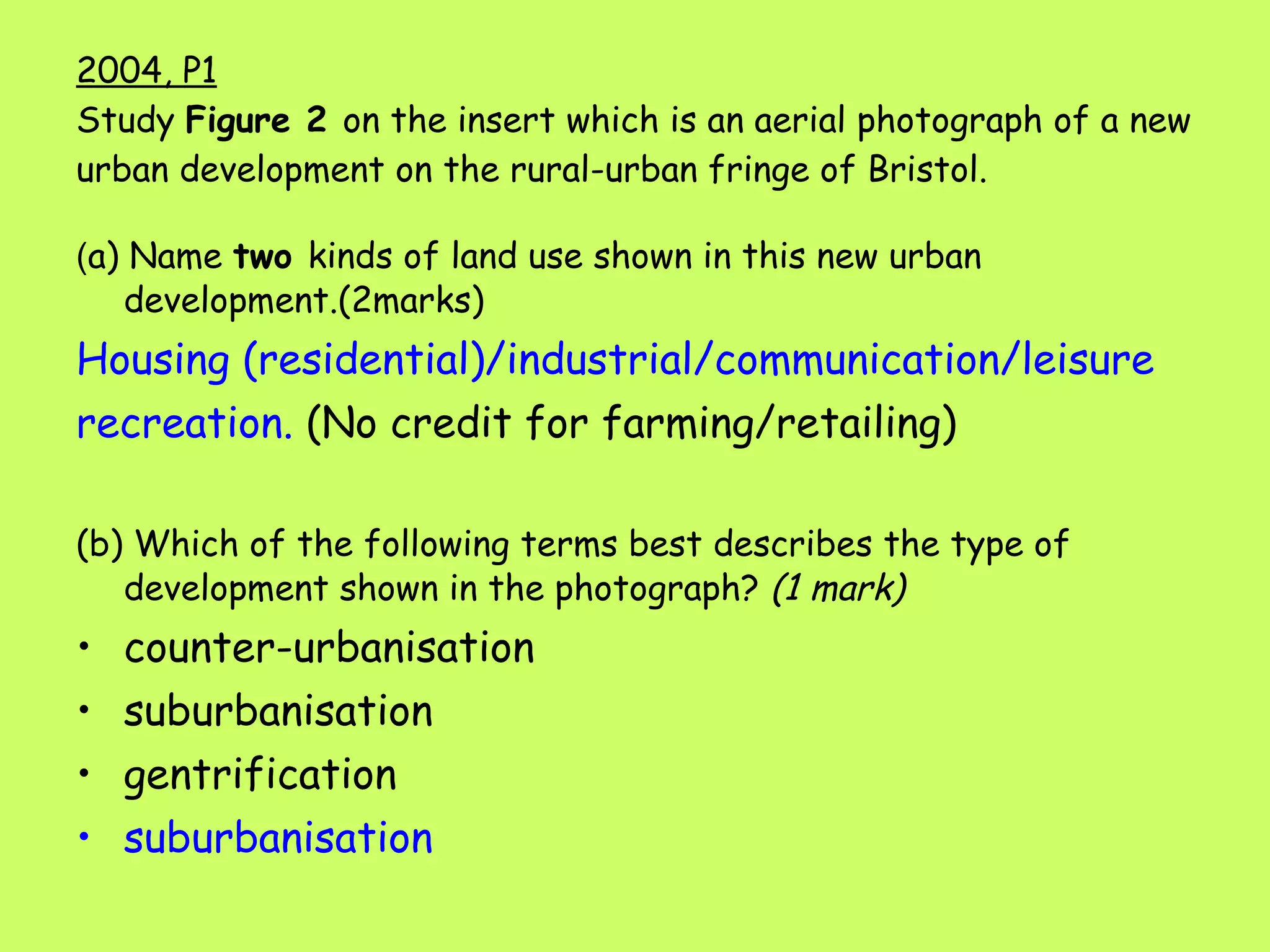 2004, P1 Study  Figure 2  on the insert which is an aerial photograph of a new urban development on the rural-urban fringe of Bristol. ( a) Name  two  kinds of land use shown in this new urban development.(2marks) Housing (residential)/industrial/communication/leisure recreation.  (No credit for farming/retailing) (b) Which of the following terms best describes the type of development shown in the photograph?  (1 mark) counter-urbanisation suburbanisation   gentrification suburbanisation   