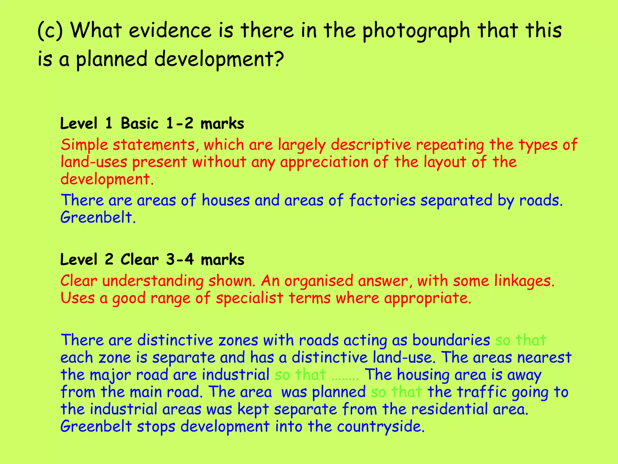 (c) What evidence is there in the photograph that this is a planned development? Level 1 Basic 1-2 marks Simple statements, which are largely descriptive repeating the types of land-uses present without any appreciation of the layout of the development. There are areas of houses and areas of factories separated by roads. Greenbelt. Level 2 Clear 3-4 marks Clear understanding shown. An organised answer, with some linkages. Uses a good range of specialist terms where appropriate. There are distinctive zones with roads acting as boundaries  so that  each zone is separate and has a distinctive land-use. The areas nearest the major road are industrial  so that ……..  The housing area is away from the main road. The area  was planned  so that  the traffic going to the industrial areas was kept separate from the residential area. Greenbelt stops development into the countryside.   