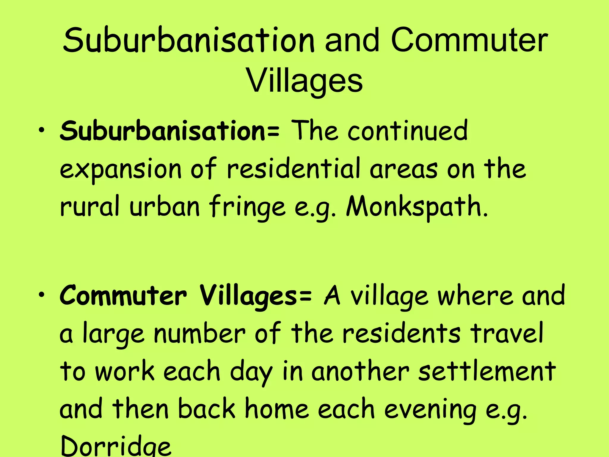 Suburbanisation  and Commuter Villages Suburbanisation=  The continued expansion of residential areas on the rural urban fringe e.g. Monkspath. Commuter Villages=  A village where and a large number of the residents travel to work each day in another settlement and then back home each evening e.g. Dorridge 