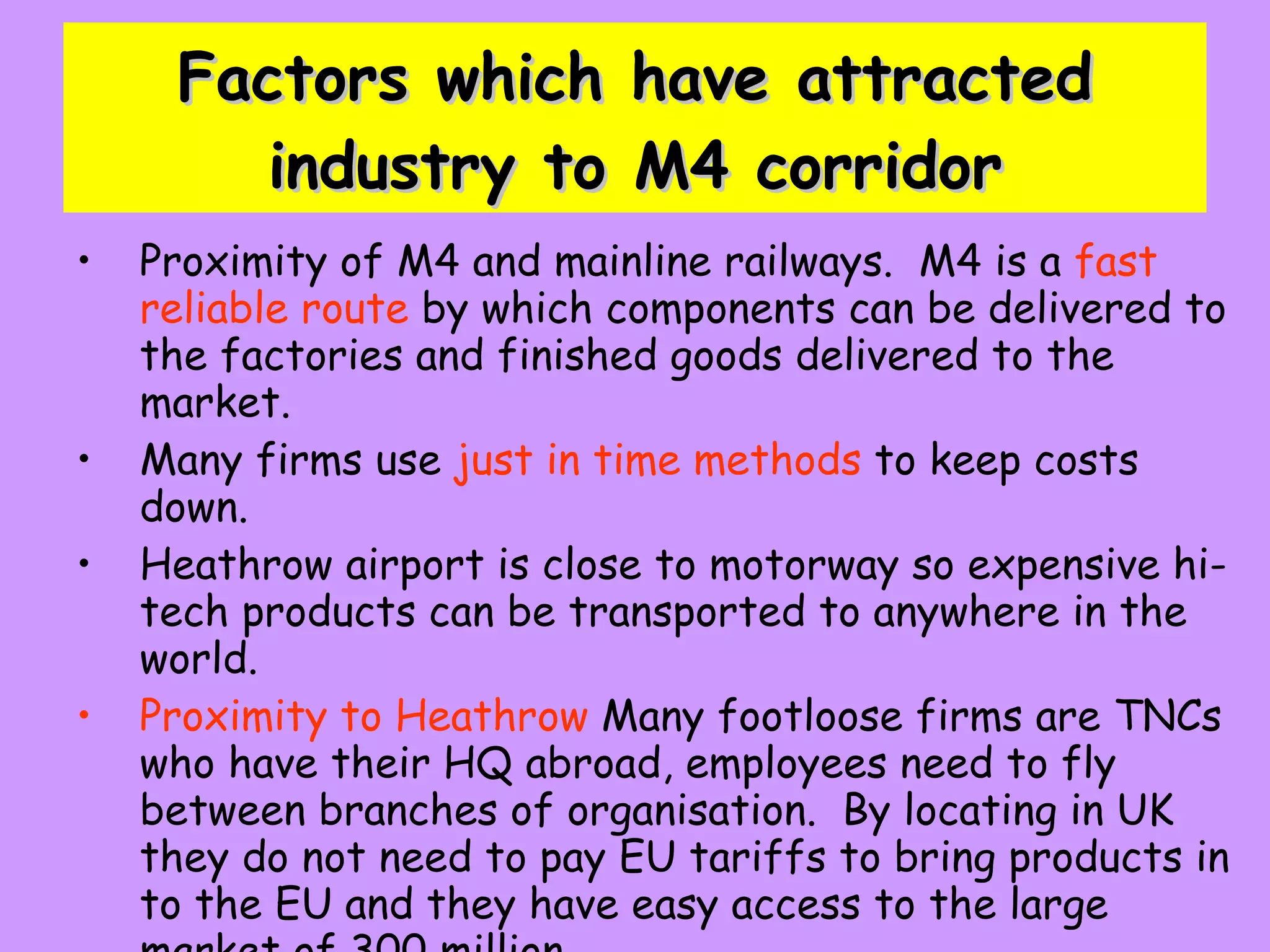 Factors which have attracted industry to M4 corridor Proximity of M4 and mainline railways.  M4 is a  fast reliable route  by which components can be delivered to the factories and finished goods delivered to the market. Many firms use  just in time methods  to keep costs down. Heathrow airport is close to motorway so expensive hi- tech products can be transported to anywhere in the world. Proximity to Heathrow  Many footloose firms are TNCs who have their HQ abroad, employees need to fly between branches of organisation.  By locating in UK they do not need to pay EU tariffs to bring products in to the EU and they have easy access to the large market of 300 million 