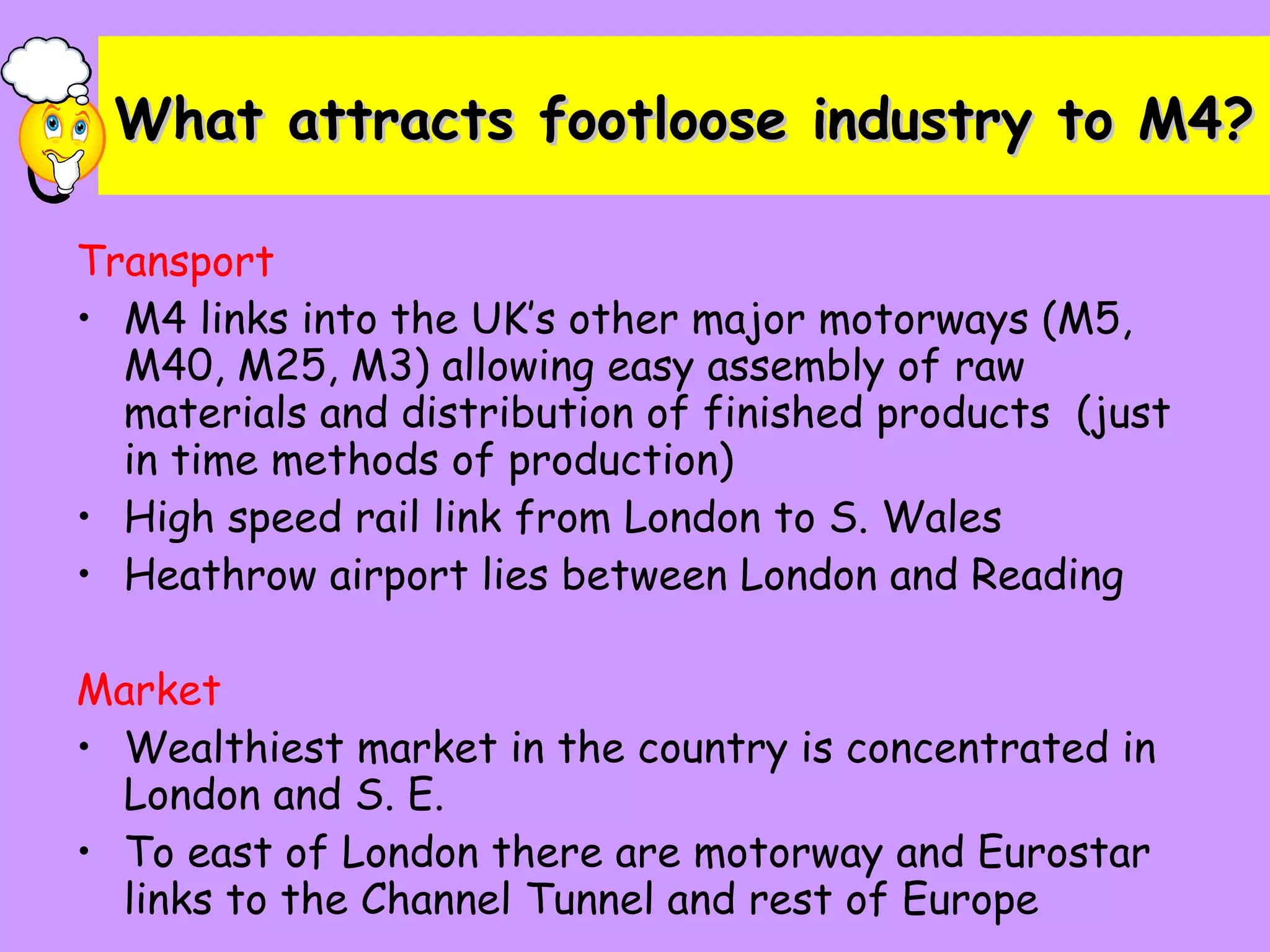 What attracts footloose industry to M4? Transport M4 links into the UK’s other major motorways (M5, M40, M25, M3) allowing easy assembly of raw materials and distribution of finished products  (just in time methods of production) High speed rail link from London to S. Wales Heathrow airport lies between London and Reading Market Wealthiest market in the country is concentrated in London and S. E. To east of London there are motorway and Eurostar links to the Channel Tunnel and rest of Europe 