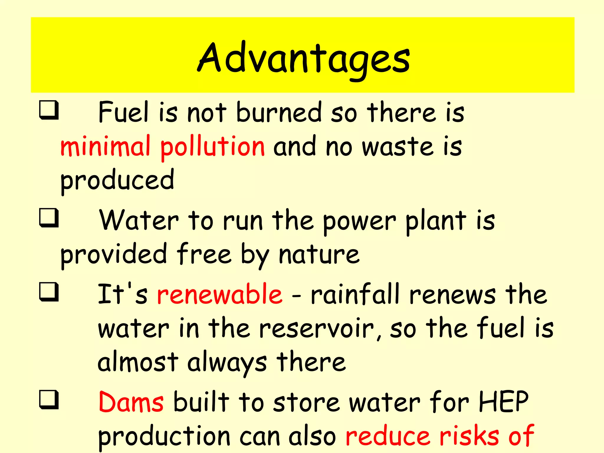 Advantages Fuel is not burned so there is  minimal pollution  and no waste is  produced Water to run the power plant is  provided free by nature  It's  renewable  - rainfall renews the  water in the reservoir, so the fuel is  almost always there  Dams  built to store water for HEP  production can also  reduce risks of  flooding and water shortages . 