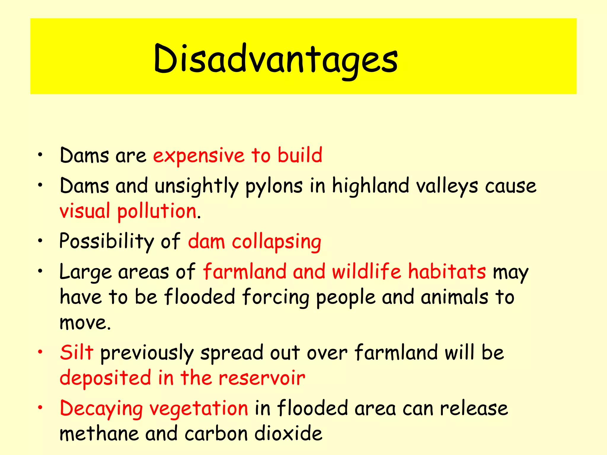 Disadvantages Dams are  expensive to build Dams and unsightly pylons in highland valleys cause  visual pollution . Possibility of  dam collapsing Large areas of  farmland and wildlife habitats  may have to be flooded forcing people and animals to move. Silt  previously spread out over farmland will be  deposited in the reservoir Decaying vegetation  in flooded area can release methane and carbon dioxide 