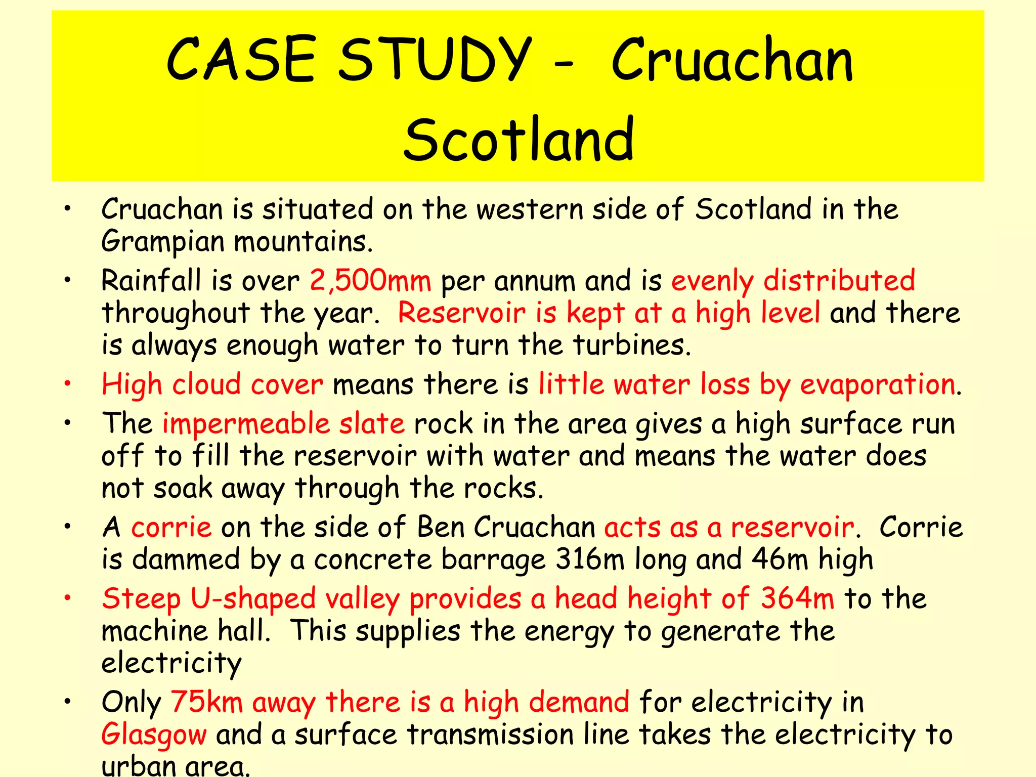 CASE STUDY -  Cruachan  Scotland Cruachan is situated on the western side of Scotland in the Grampian mountains.  Rainfall is over  2,500mm  per annum and is  evenly distributed  throughout the year.  Reservoir is kept at a high level  and there is always enough water to turn the turbines. High cloud cover  means there is  little water loss by evaporation . The  impermeable slate  rock in the area gives a high surface run off to fill the reservoir with water and means the water does not soak away through the rocks. A  corrie  on the side of Ben Cruachan  acts as a reservoir .  Corrie is dammed by a concrete barrage 316m long and 46m high Steep U-shaped valley provides a head height of 364m  to the machine hall.  This supplies the energy to generate the electricity Only  75km away there is a high demand  for electricity in  Glasgow  and a surface transmission line takes the electricity to urban area. 