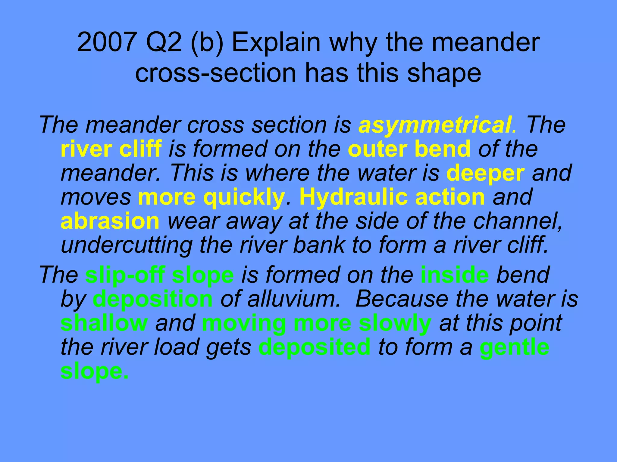 2007 Q2 (b) Explain why the meander cross-section has this shape The meander cross section is  asymmetrical .  The  river cliff  is formed on the  outer bend  of the meander. This is where the water is  deeper  and moves  more quickly .  Hydraulic action  and  abrasion  wear away at the side of the channel, undercutting the river bank to form a river cliff. The  slip-off slope  is formed on the  inside  bend by  deposition  of alluvium.  Because the water is  shallow  and  moving more slowly  at this point the river load gets  deposited  to form a  gentle slope.  