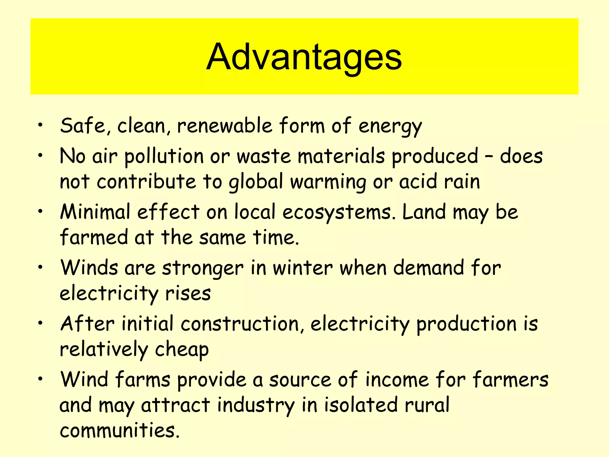 Advantages Safe, clean, renewable form of energy No air pollution or waste materials produced – does not contribute to global warming or acid rain Minimal effect on local ecosystems. Land may be farmed at the same time. Winds are stronger in winter when demand for electricity rises After initial construction, electricity production is relatively cheap Wind farms provide a source of income for farmers and may attract industry in isolated rural communities. 