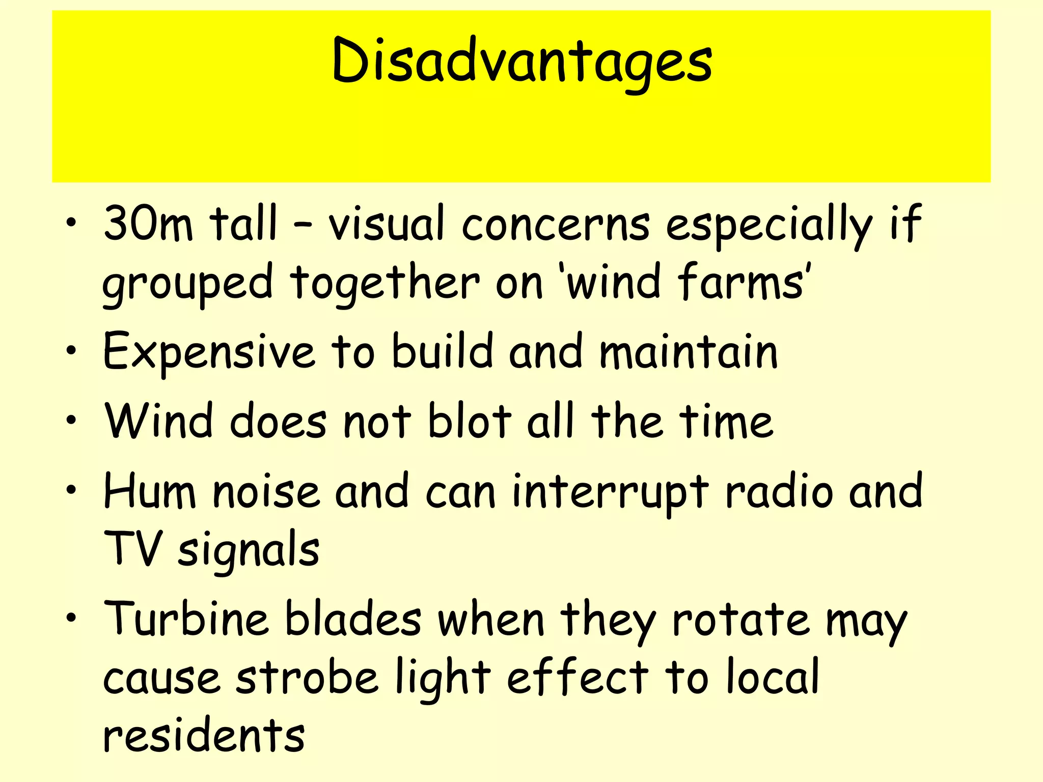 Disadvantages 30m tall – visual concerns especially if grouped together on ‘wind farms’ Expensive to build and maintain Wind does not blot all the time Hum noise and can interrupt radio and TV signals Turbine blades when they rotate may cause strobe light effect to local residents 