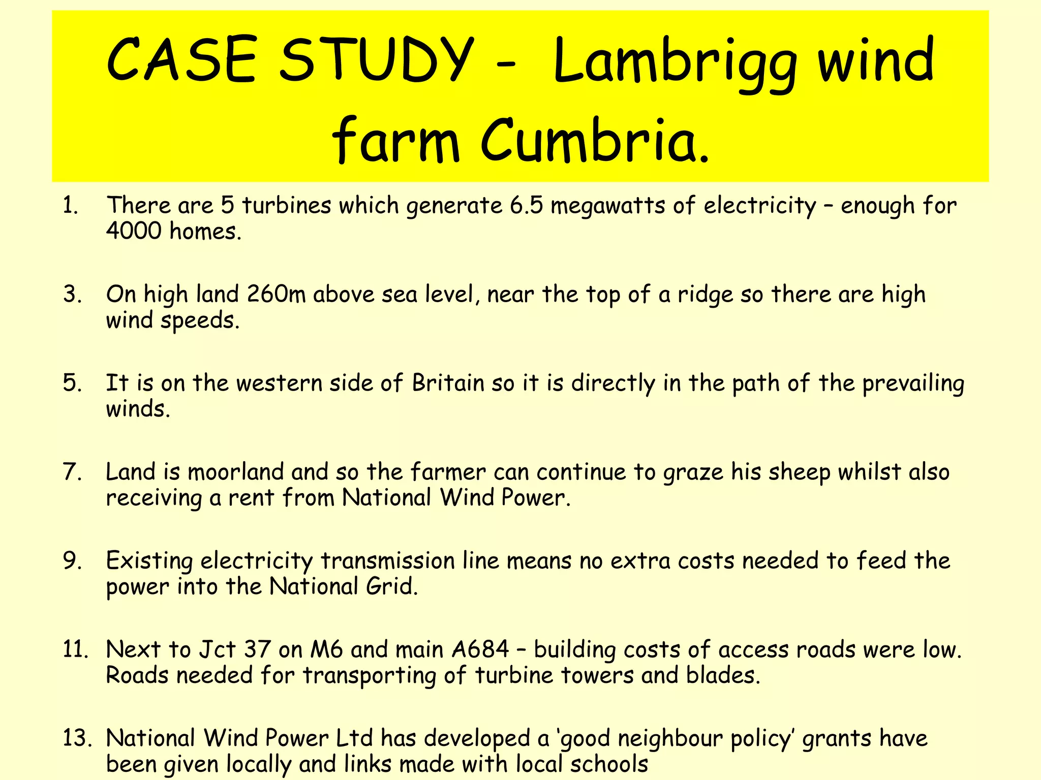 CASE STUDY -  Lambrigg wind farm Cumbria. There are 5 turbines which generate 6.5 megawatts of electricity – enough for 4000 homes. On high land 260m above sea level, near the top of a ridge so there are high wind speeds. It is on the western side of Britain so it is directly in the path of the prevailing winds. Land is moorland and so the farmer can continue to graze his sheep whilst also receiving a rent from National Wind Power. Existing electricity transmission line means no extra costs needed to feed the power into the National Grid. Next to Jct 37 on M6 and main A684 – building costs of access roads were low.  Roads needed for transporting of turbine towers and blades. National Wind Power Ltd has developed a ‘good neighbour policy’ grants have been given locally and links made with local schools 